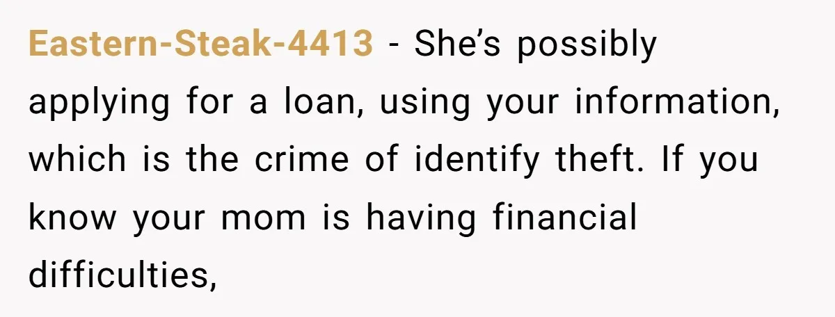 Eastern-Steak-4413 − She’s possibly applying for a loan, using your information, which is the crime of identify theft. If you know your mom is having financial difficulties,