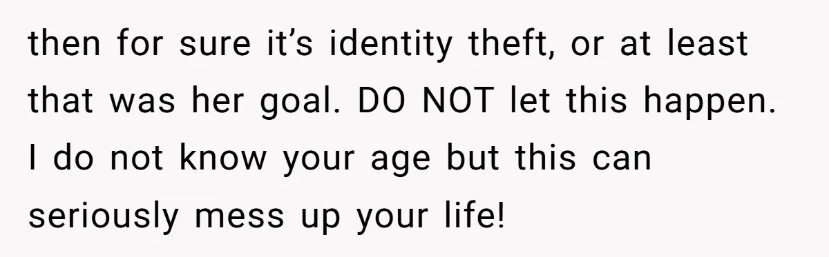 then for sure it’s identity theft, or at least that was her goal. DO NOT let this happen. I do not know your age but this can seriously mess up...