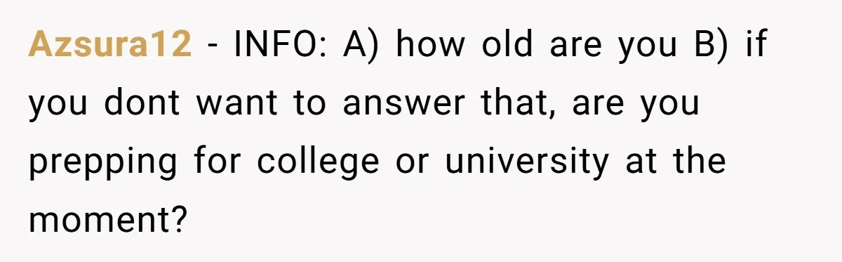 Azsura12 − INFO: A) how old are you B) if you dont want to answer that, are you prepping for college or university at the moment?