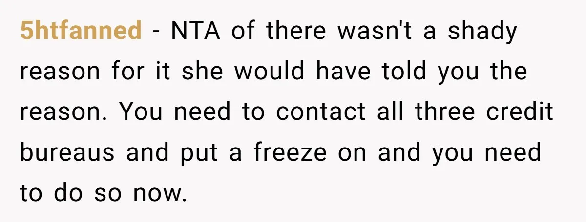 5htfanned − NTA of there wasn't a shady reason for it she would have told you the reason. You need to contact all three credit bureaus and put a freeze...