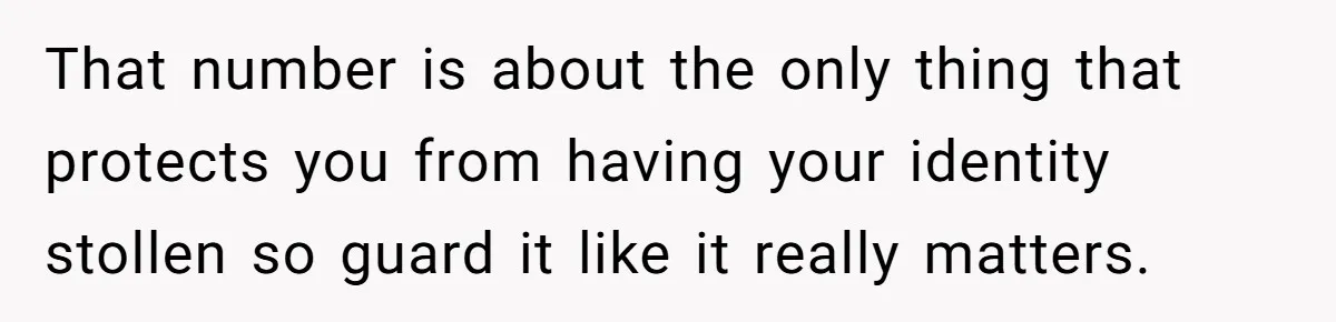 That number is about the only thing that protects you from having your identity stollen so guard it like it really matters.