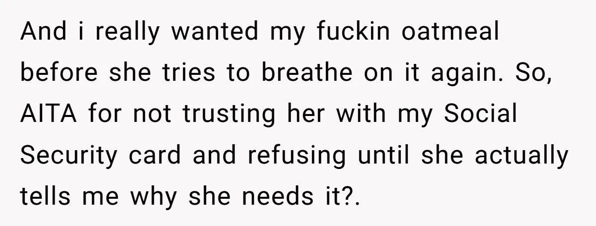 And i really wanted my fuckin oatmeal before she tries to breathe on it again. So, AITA for not trusting her with my Social Security card and refusing until she...