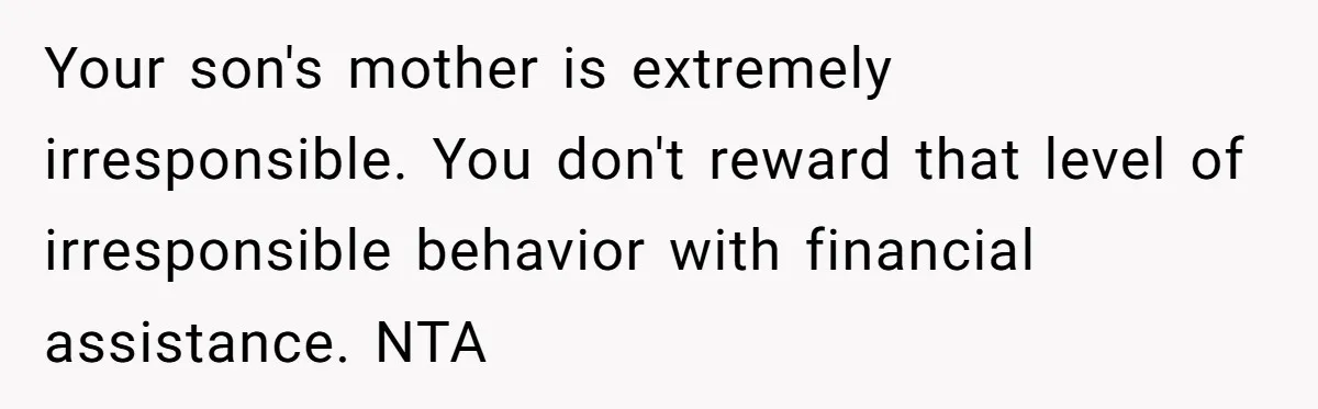 Your son's mother is extremely irresponsible. You don't reward that level of irresponsible behavior with financial assistance. NTA