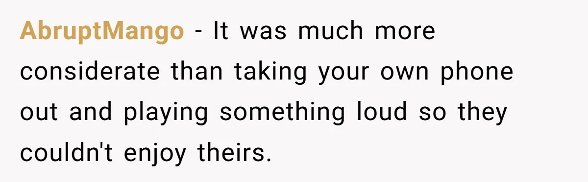 AbruptMango − It was much more considerate than taking your own phone out and playing something loud so they couldn't enjoy theirs.