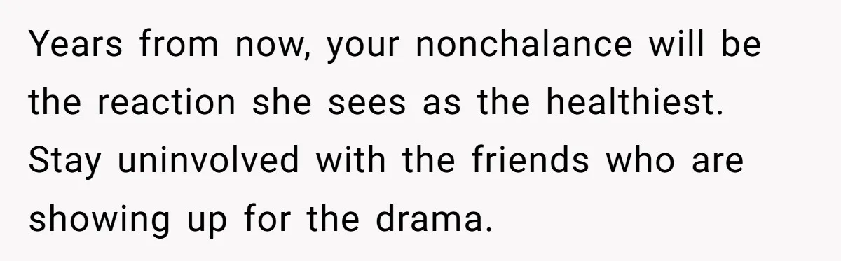 Years from now, your nonchalance will be the reaction she sees as the healthiest. Stay uninvolved with the friends who are showing up for the drama.
