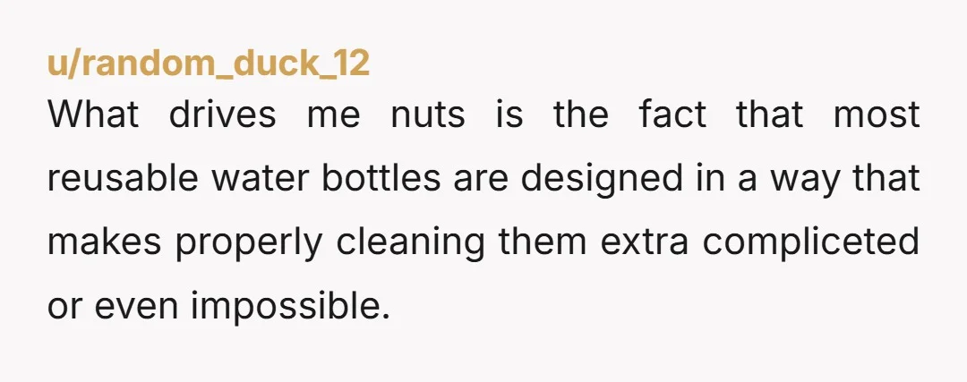 u/random_duck_12
What drives me nuts is the fact that most reusable water bottles are designed in a way that makes properly cleaning them extra compliceted or even impossible.