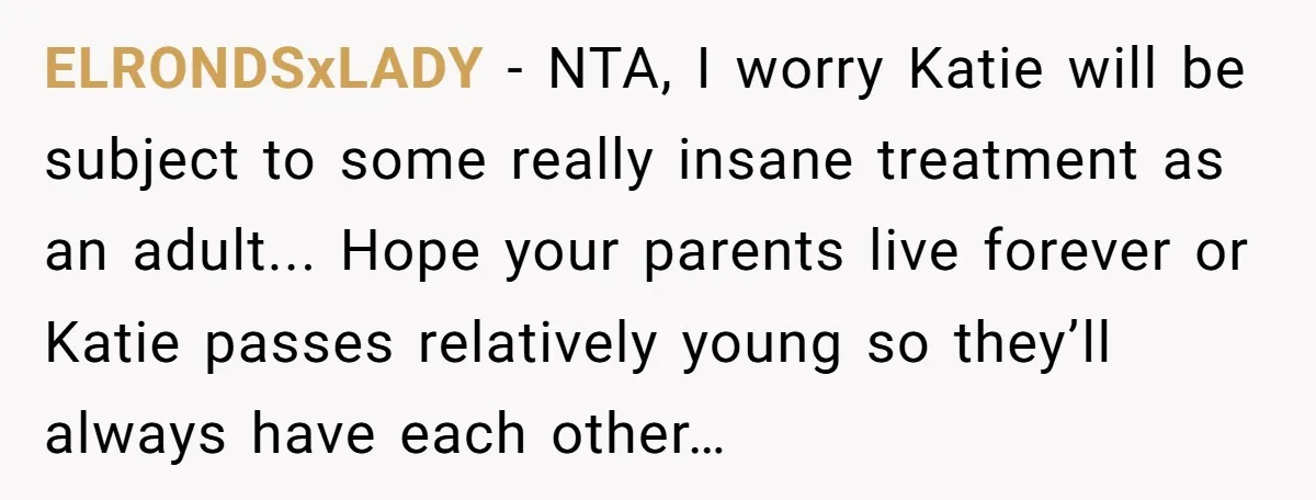 ELRONDSxLADY − NTA, I worry Katie will be subject to some really insane treatment as an adult... Hope your parents live forever or Katie passes relatively young so they’ll always...