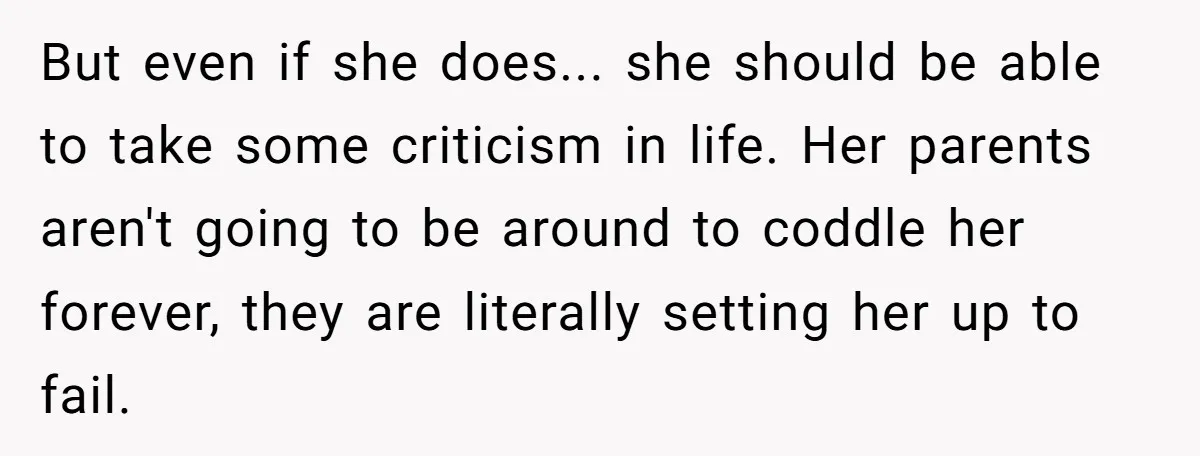 But even if she does... she should be able to take some criticism in life. Her parents aren't going to be around to coddle her forever, they are literally setting...