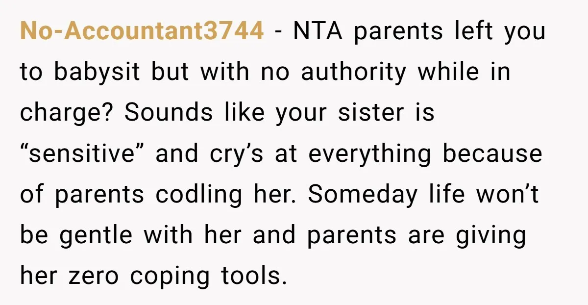 No-Accountant3744 − NTA parents left you to babysit but with no authority while in charge? Sounds like your sister is “sensitive” and cry’s at everything because of parents codling her....