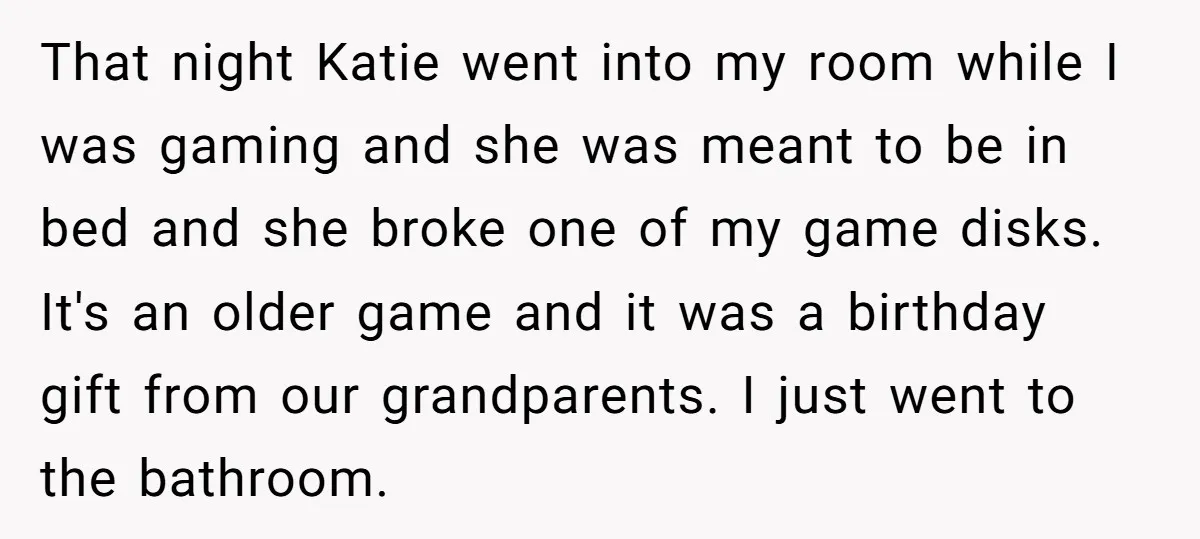 That night Katie went into my room while I was gaming and she was meant to be in bed and she broke one of my game disks. It's an older...