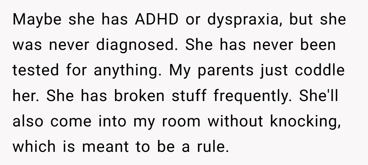 Maybe she has ADHD or dyspraxia, but she was never diagnosed. She has never been tested for anything. My parents just coddle her. She has broken stuff frequently. She'll also...