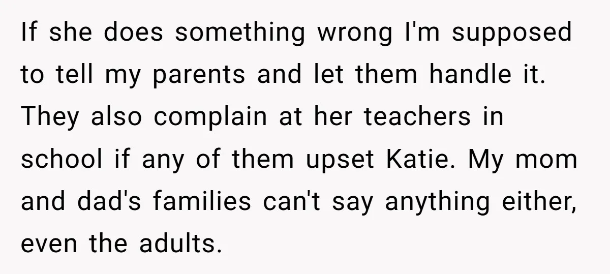 If she does something wrong I'm supposed to tell my parents and let them handle it. They also complain at her teachers in school if any of them upset Katie....
