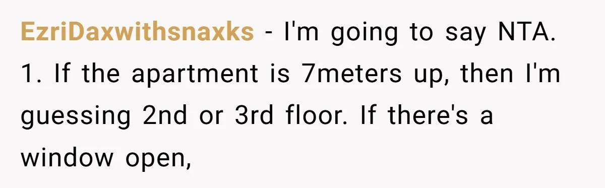 EzriDaxwithsnaxks − I'm going to say NTA. 1. If the apartment is 7meters up, then I'm guessing 2nd or 3rd floor. If there's a window open,