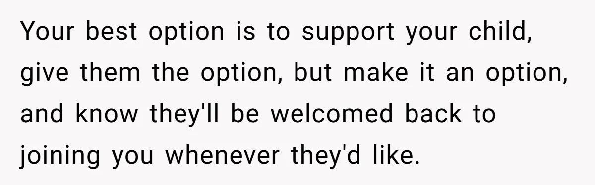 Your best option is to support your child, give them the option, but make it an option, and know they'll be welcomed back to joining you whenever they'd like.