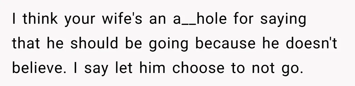 I think your wife's an a__hole for saying that he should be going because he doesn't believe. I say let him choose to not go.