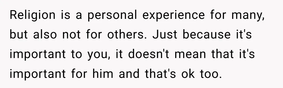 Religion is a personal experience for many, but also not for others. Just because it's important to you, it doesn't mean that it's important for him and that's ok too.
