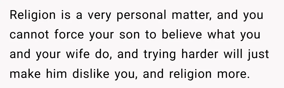 Religion is a very personal matter, and you cannot force your son to believe what you and your wife do, and trying harder will just make him dislike you, and...