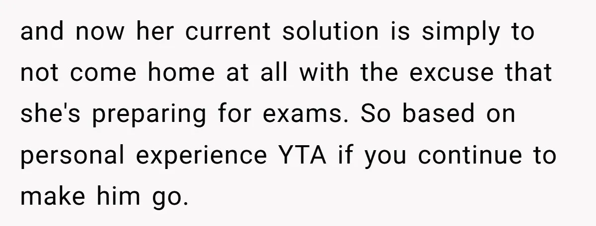 and now her current solution is simply to not come home at all with the excuse that she's preparing for exams. So based on personal experience YTA if you continue...