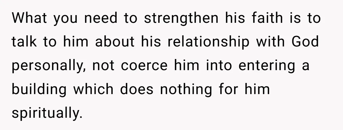 What you need to strengthen his faith is to talk to him about his relationship with God personally, not coerce him into entering a building which does nothing for him...