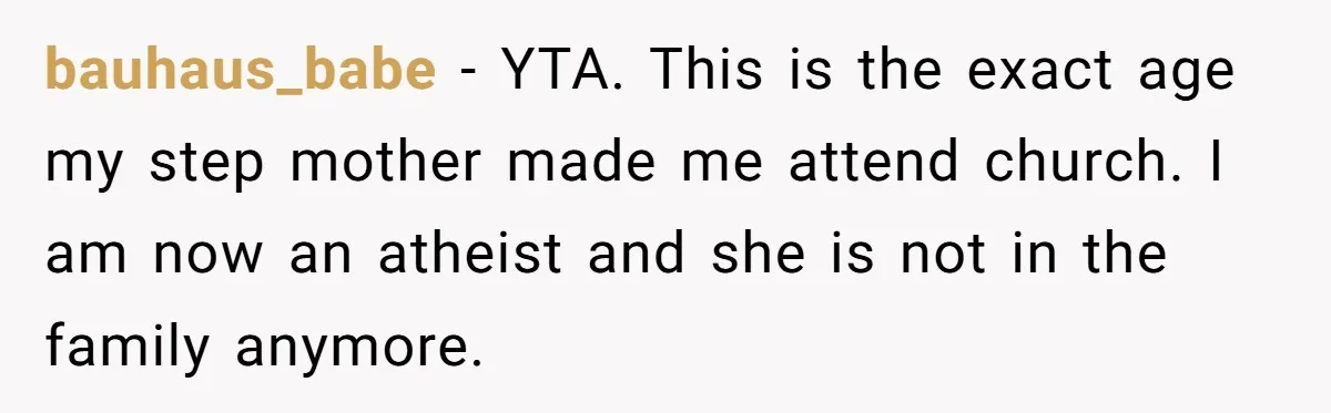 bauhaus_babe − YTA. This is the exact age my step mother made me attend church. I am now an atheist and she is not in the family anymore.