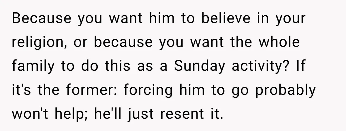 Because you want him to believe in your religion, or because you want the whole family to do this as a Sunday activity? If it's the former: forcing him to...