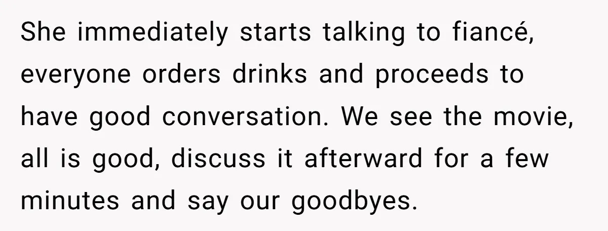 She immediately starts talking to fiancé, everyone orders drinks and proceeds to have good conversation. We see the movie, all is good, discuss it afterward for a few minutes and...