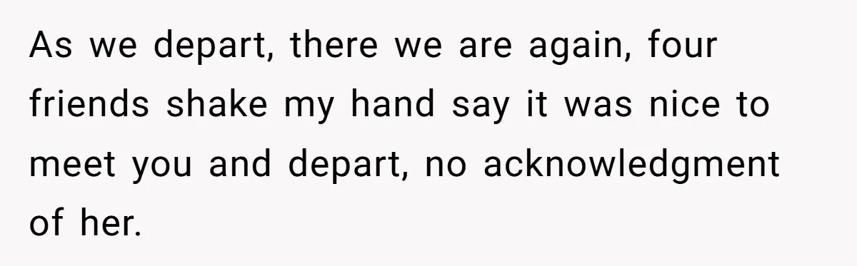 As we depart, there we are again, four friends shake my hand say it was nice to meet you and depart, no acknowledgment of her.