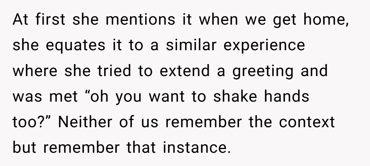 At first she mentions it when we get home, she equates it to a similar experience where she tried to extend a greeting and was met “oh you want to...