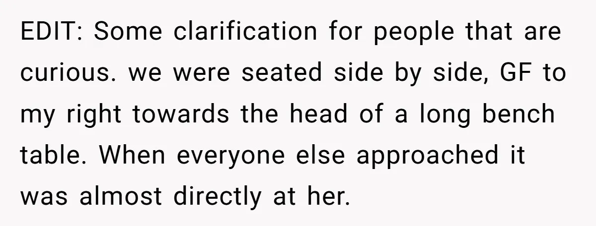 EDIT: Some clarification for people that are curious. we were seated side by side, GF to my right towards the head of a long bench table. When everyone else approached...