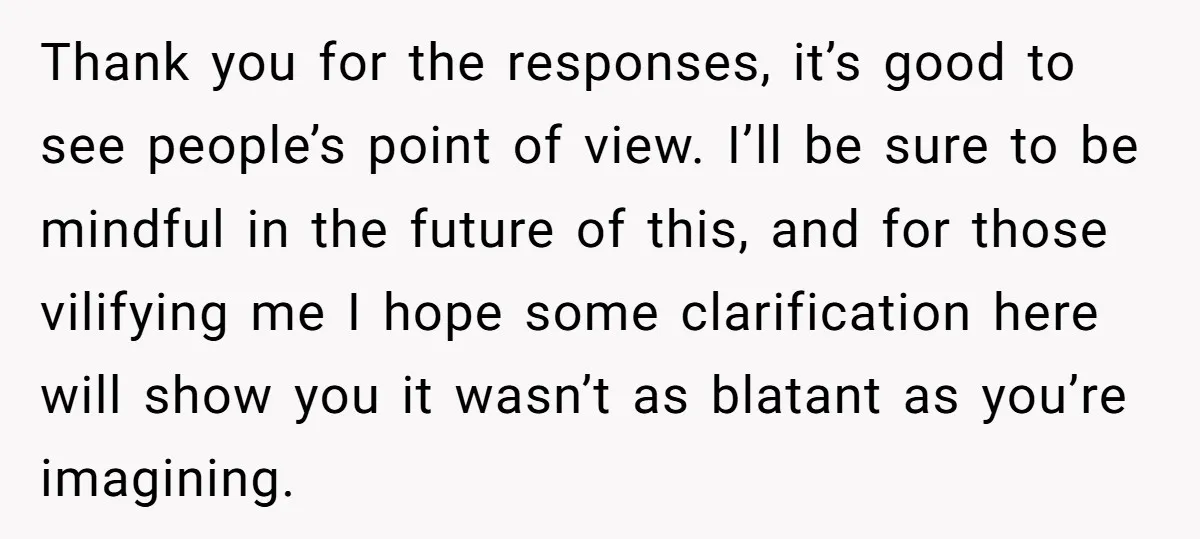 Thank you for the responses, it’s good to see people’s point of view. I’ll be sure to be mindful in the future of this, and for those vilifying me I...