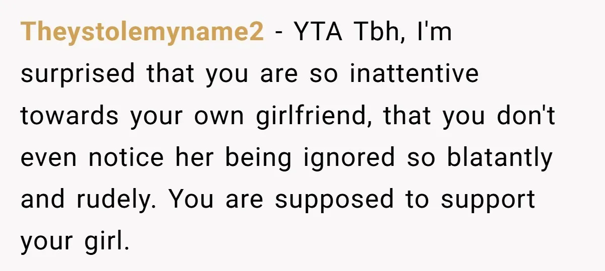 Theystolemyname2 − YTA Tbh, I'm surprised that you are so inattentive towards your own girlfriend, that you don't even notice her being ignored so blatantly and rudely. You are supposed...