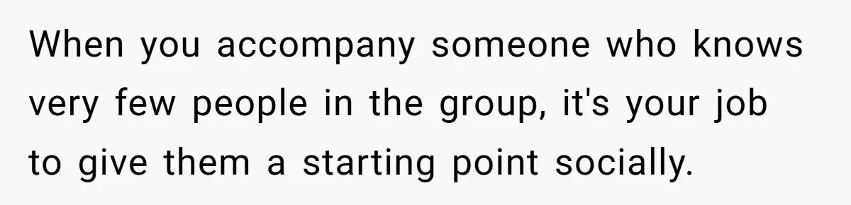 When you accompany someone who knows very few people in the group, it's your job to give them a starting point socially.