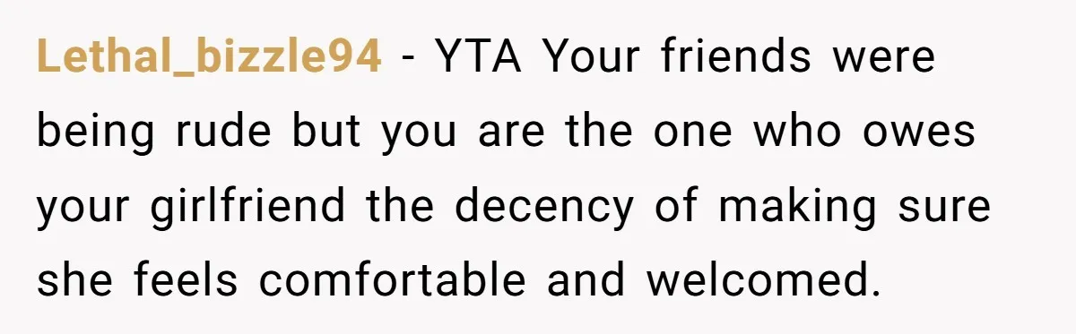 Lethal_bizzle94 − YTA Your friends were being rude but you are the one who owes your girlfriend the decency of making sure she feels comfortable and welcomed.