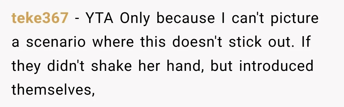 teke367 − YTA Only because I can't picture a scenario where this doesn't stick out. If they didn't shake her hand, but introduced themselves,