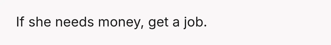 If she needs money, get a job.