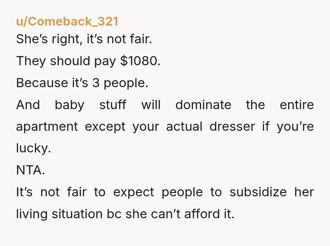 u/Comeback_321 She’s right, it’s not fair. They should pay $1080. Because it’s 3 people. And baby stuff will dominate the entire apartment except your actual dresser if you’re lucky. NTA....