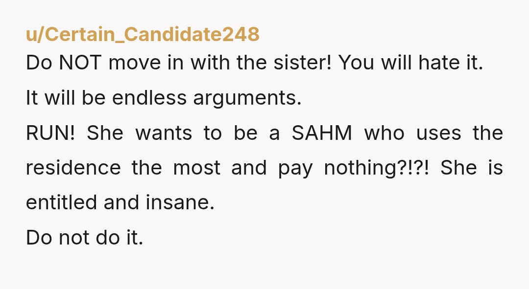 u/Certain_Candidate248 Do NOT move in with the sister! You will hate it. It will be endless arguments. RUN! She wants to be a SAHM who uses the residence the most...