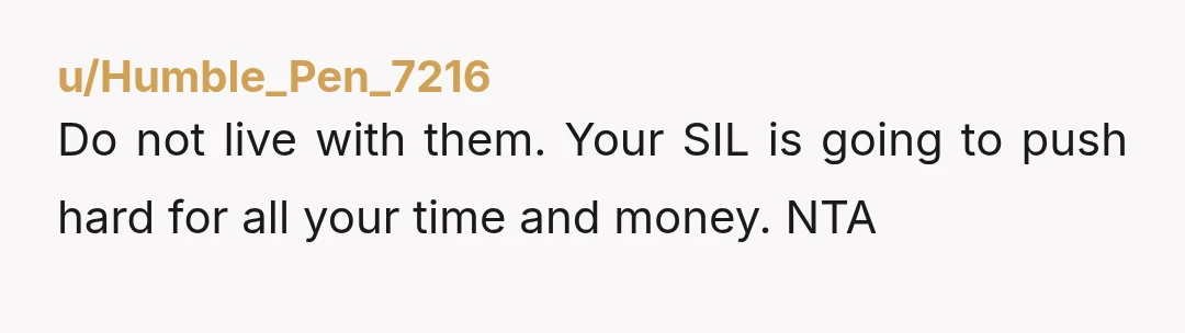 u/Humble_Pen_7216 Do not live with them. Your SIL is going to push hard for all your time and money. NTA