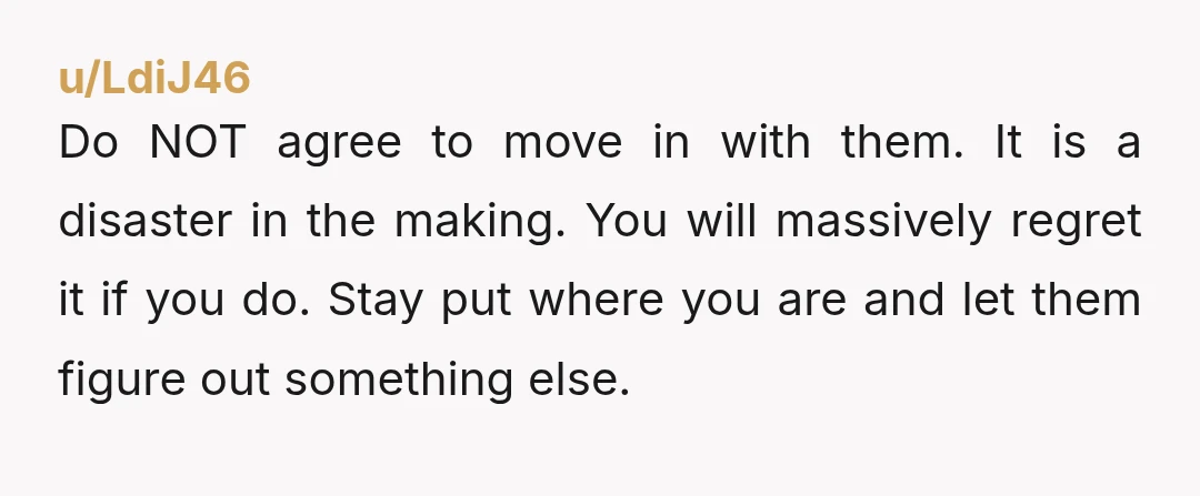 u/LdiJ46 Do NOT agree to move in with them. It is a disaster in the making. You will massively regret it if you do. Stay put where you are and...