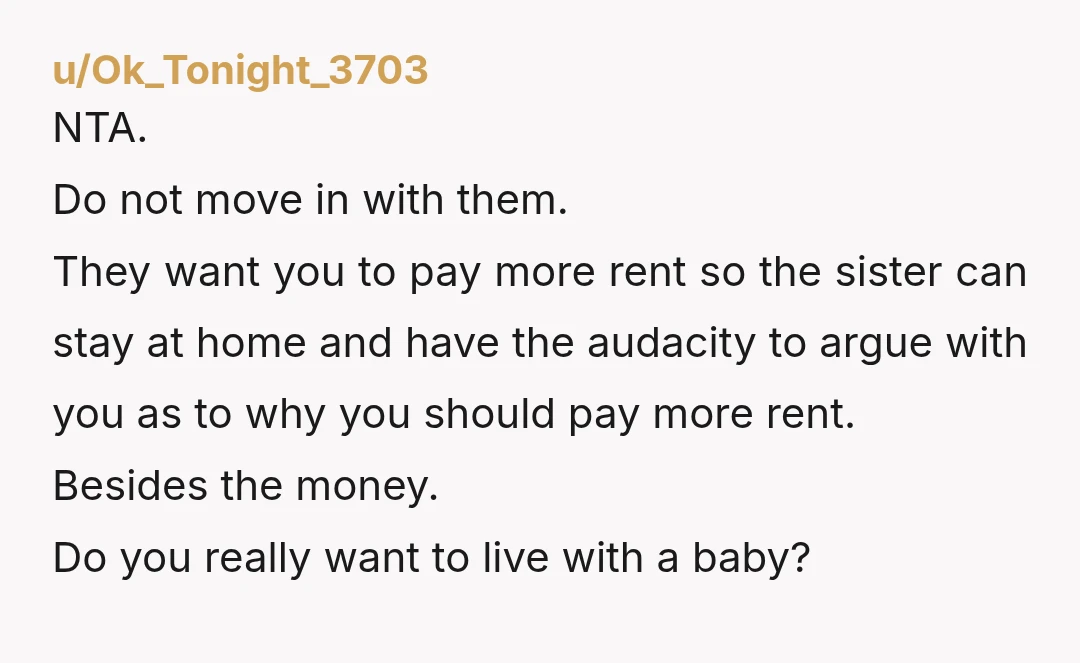 u/Ok_Tonight_3703 NTA. Do not move in with them. They want you to pay more rent so the sister can stay at home and have the audacity to argue with you...