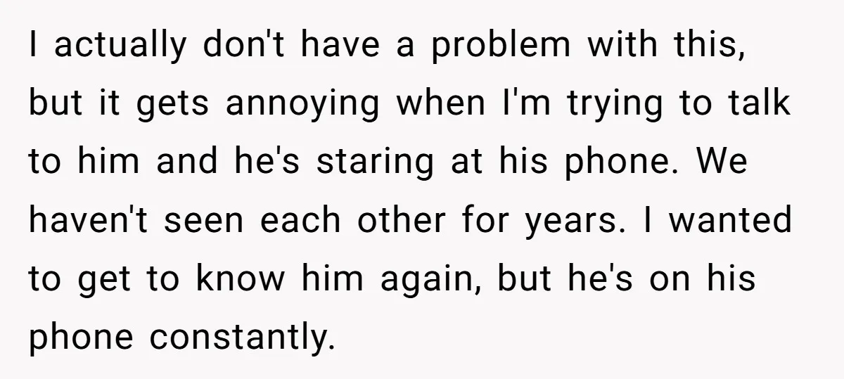 I actually don't have a problem with this, but it gets annoying when I'm trying to talk to him and he's staring at his phone. We haven't seen each other...
