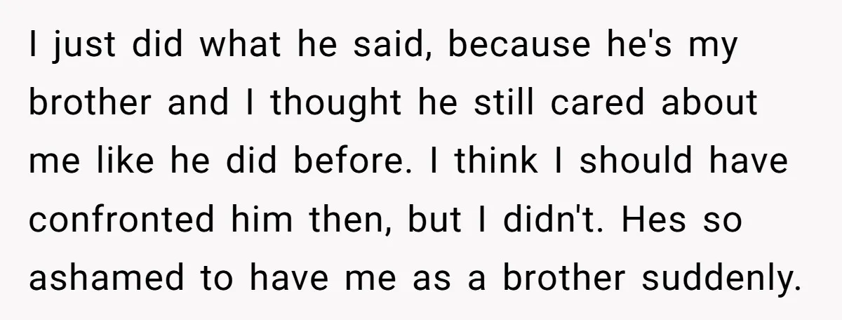 I just did what he said, because he's my brother and I thought he still cared about me like he did before. I think I should have confronted him then,...