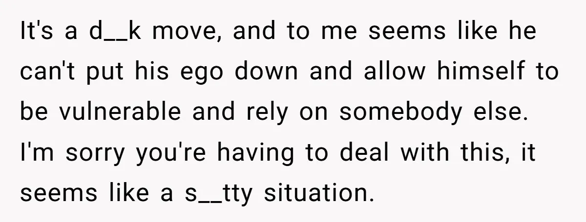 It's a d__k move, and to me seems like he can't put his ego down and allow himself to be vulnerable and rely on somebody else. I'm sorry you're having...