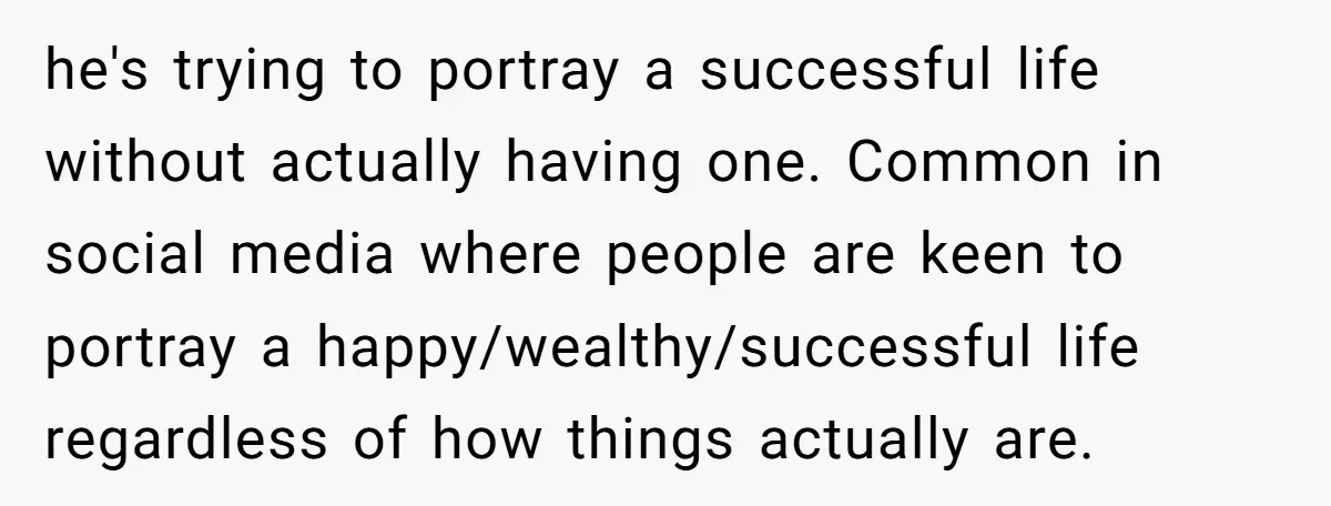 he's trying to portray a successful life without actually having one. Common in social media where people are keen to portray a happy/wealthy/successful life regardless of how things actually are.