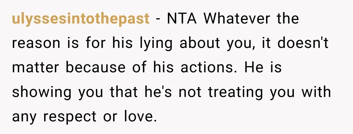 ulyssesintothepast − NTA Whatever the reason is for his lying about you, it doesn't matter because of his actions. He is showing you that he's not treating you with any...