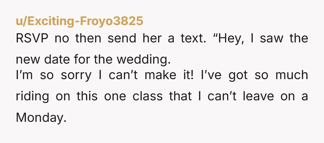 u/456name789 Just rsvp “no.” Send a little gift and wish them well. “Sorry I can’t travel that week” Isn’t that like, finals?