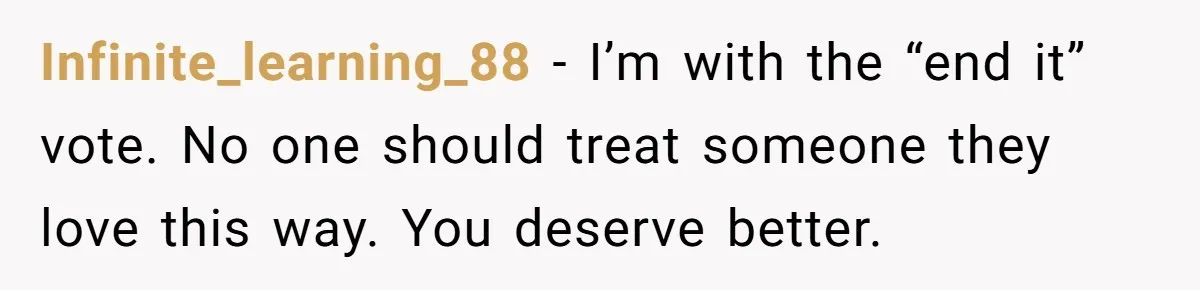 Infinite_learning_88 − I’m with the “end it” vote. No one should treat someone they love this way. You deserve better.