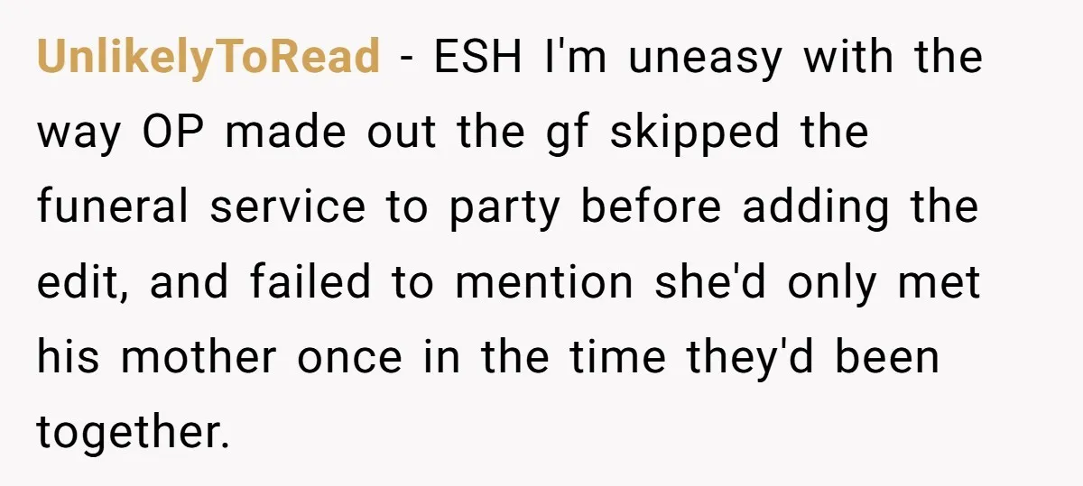 UnlikelyToRead − ESH I'm uneasy with the way OP made out the gf skipped the funeral service to party before adding the edit, and failed to mention she'd only met...