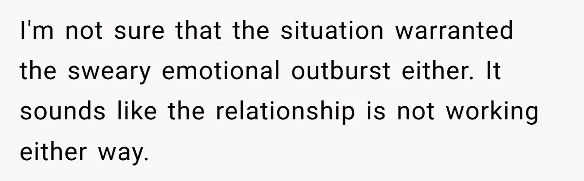I'm not sure that the situation warranted the sweary emotional outburst either. It sounds like the relationship is not working either way.