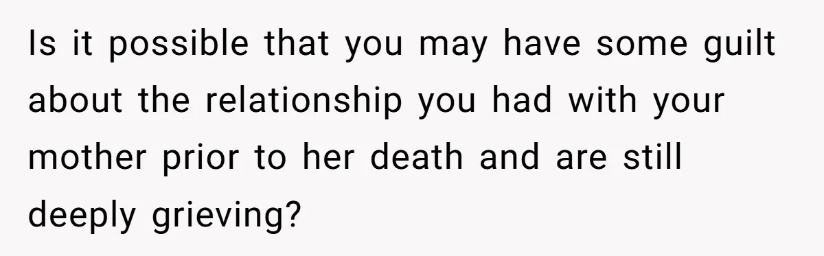 Is it possible that you may have some guilt about the relationship you had with your mother prior to her death and are still deeply grieving?